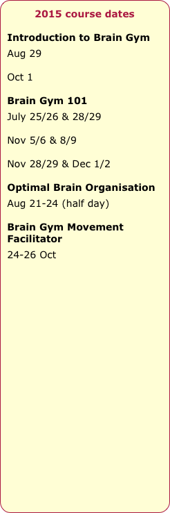 2015 course dates

Introduction to Brain Gym
Aug 29

Oct 1

Brain Gym 101
July 25/26 & 28/29

Nov 5/6 & 8/9

Nov 28/29 & Dec 1/2

Optimal Brain Organisation
Aug 21-24 (half day)

Brain Gym Movement Facilitator
24-26 Oct










